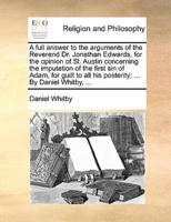 A full answer to the arguments of the Reverend Dr. Jonathan Edwards, for the opinion of St. Austin concerning the imputation of the first sin of Adam, for guilt to all his posterity; ... By Daniel Whitby, ...