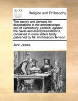 The survey and demand for dilapidations in the archiepiscopal see of Canterbury, justified, against the cavils and misrepresentations, contained in some letters lately published by Mr. Archdeacon Tenison.