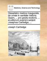 Dissertatio medica inauguralis, de urinæ in sanitate historia. Quam, ... pro gradu doctoris, ... eruditorum examini subjicit Josephus Cartledge, ...