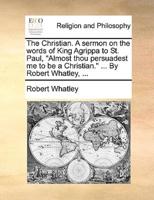 The Christian. A sermon on the words of King Agrippa to St. Paul, "Almost thou persuadest me to be a Christian." ... By Robert Whatley, ...