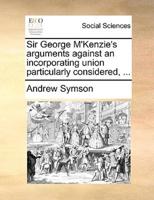 Sir George M'Kenzie's arguments against an incorporating union particularly considered, ...
