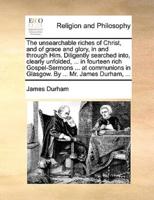 The unsearchable riches of Christ, and of grace and glory, in and through Him. Diligently searched into, clearly unfolded, ... in fourteen rich Gospel-Sermons ... at communions in Glasgow. By ... Mr. James Durham, ...