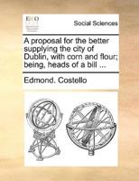 A proposal for the better supplying the city of Dublin, with corn and flour; being, heads of a bill ...