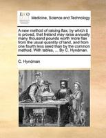A new method of raising flax; by which it is proved, that Ireland may raise annually many thousand pounds worth more flax from the usual quantity of land, and from one fourth less seed than by the common method. With tables, ... By C. Hyndman.