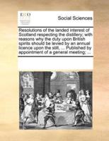 Resolutions of the landed interest of Scotland respecting the distillery; with reasons why the duty upon British spirits should be levied by an annual licence upon the still, ... Published by appointment of a general meeting; ...