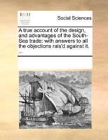 A true account of the design, and advantages of the South-Sea trade: with answers to all the objections rais'd against it. ...