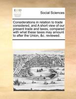 Considerations in relation to trade considered, and A short view of our present trade and taxes, compared with what these taxes may amount to after the Union, &c. reviewed.