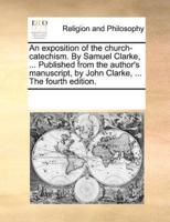 An exposition of the church-catechism. By Samuel Clarke, ... Published from the author's manuscript, by John Clarke, ... The fourth edition.