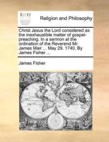Christ Jesus the Lord considered as the inexhaustible matter of gospel-preaching. In a sermon at the ordination of the Reverend Mr. James Mair ... May 29. 1740. By James Fisher ...