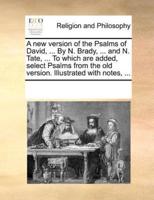 A new version of the Psalms of David, ... By N. Brady, ... and N. Tate, ... To which are added, select Psalms from the old version. Illustrated with notes, ...