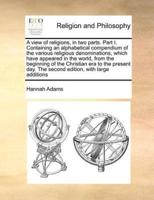 A view of religions, in two parts. Part I. Containing an alphabetical compendium of the various religious denominations, which have appeared in the world, from the beginning of the Christian era to the present day. The second edition, with large additions