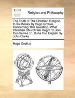 The Truth of The Christian Religion. In Six Books By Hugo Grotius, Concerning This Question, What Christian Church We Ought To Join Our-Selves To. Done Into English By John Clarke