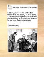 Nature, philosophy, and art in friendship. An essay. In four parts. I. Demonstrating the necessity and practicability of building all manner of houses proof against fire