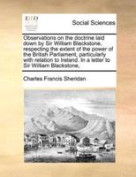 Observations on the doctrine laid down by Sir William Blackstone, respecting the extent of the power of the British Parliament, particularly with relation to Ireland. In a letter to Sir William Blackstone,