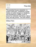 The practical house carpenter; or, youth's instructor: containing a great variety of useful designs in carpentry and architecture;  added, A list of prices for materials and labour, labour only, and day prices. The sixth edition,