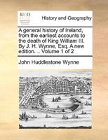 A general history of Ireland, from the earliest accounts to the death of King William III. By J. H. Wynne, Esq. A new edition. .. Volume 1 of 2