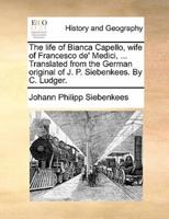 The life of Bianca Capello, wife of Francesco de' Medici, ... Translated from the German original of J. P. Siebenkees. By C. Ludger.