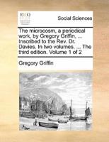 The microcosm, a periodical work, by Gregory Griffin, ... Inscribed to the Rev. Dr. Davies. In two volumes. ... The third edition. Volume 1 of 2