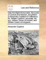 Unto the Right Honourable, the Lords of Council and Session, the petition of Alexander Copland of Colliestoun, Mr. William Copland, advocate, his son, William Turner of Ardwell, and William Craick of Arbigland; ...