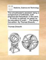 The schoolmaster's assistant: being a compendium of arithmetic, both practical and theoretical. In five parts. ... To which is prefixed, an essay on the education of youth; ... The twenty-first edition. By Thomas Dilworth, ...