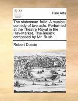 The statesman foil'd. A musical comedy of two acts. Performed at the Theatre Royal in the Hay-Market. The musick composed by Mr. Rush.