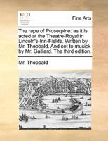 The rape of Proserpine: as it is acted at the Theatre-Royal in Lincoln's-Inn-Fields. Written by Mr. Theobald. And set to musick by Mr. Galliard. The third edition.