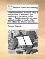 The schoolmasters assistant: being a compendium of arithmetic, both practical and theoretical. In four parts. ... To which is prefixt, an essay on the education of youth, ... The third edition. By Thomas Dilworth, ...