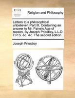 Letters to a philosophical unbeliever. Part III. Containing an answer to Mr. Paine's Age of reason. By Joseph Priestley, L.L.D. F.R.S. &c. &c. The second edition.