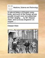 A natural history of English song-birds, and such of the foreign as are usually brought over and esteemed for their singing. ... by Mr. Eleazar Albin: and curiously engraven on copper. ...