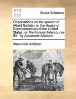Observations on the speech of Albert Gallatin, in the House of Representatives of the United States, on the Foreign Intercourse Bill. By Alexander Addison.