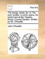 The songs, duets, &c. in The poor soldier; a comic opera. As performed at the Theatre-Royal, Covent-Garden. Written by Mr. O'Keeffe.