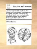 Joy and happiness to youth: or, The young men and maidens encouragement to speedy marriage: containing the wonderful felicity of a marriage state, and the admirable pleasures and blessings that ensue thereon