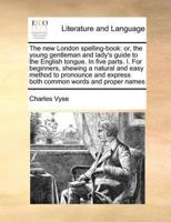 The new London spelling-book: or, the young gentleman and lady's guide to the English tongue. In five parts. I. For beginners, shewing a natural and easy method to pronounce and express both common words and proper names