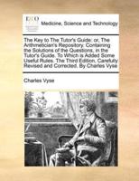 The Key to The Tutor's Guide: or, The Arithmetician's Repository. Containing the Solutions of the Questions, in the Tutor's Guide. To Which is Added Some Useful Rules. The Third Edition, Carefully Revised and Corrected. By Charles Vyse