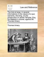 The trial at large, in several informations in the nature of a quo warranto, the King, on the prosecution of James Templar, Esq. his Majesty's coroner, against Mr. Thomas Amery