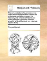 The demonstration of true religion, in a chain of consequences from certain and undeniable principles; wherein the necessity and certainty of natural and reveal'd religion, In sixteen sermons, preach'd at Bow-Church,in two volumes.   Volume 1 of 2