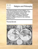 The demonstration of true religion, in a chain of consequences from certain and undeniable principles; wherein the necessity and certainty of natural and reveal'd religion, In sixteen sermons, preach'd at Bow-Church,in two volumes.   Volume 2 of 2