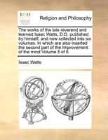 The works of the late reverend and learned Isaac Watts, D.D. published by himself, and now collected into six volumes. In which are also inserted the second part of the Improvement of the mind  Volume 5 of 6