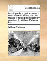 Considerations on the present state of public affairs, and the means of raising the necessary supplies. By William Pulteney, Esq.