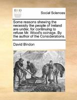 Some reasons shewing the necessity the people of Ireland are under, for continuing to refuse Mr. Wood's coinage. By the author of the Considerations.