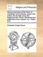 Devout exercises of the heart, in meditation and soliloquy, prayer and praise. By the late pious and ingenious Mrs. Rowe. Reviewed and published at her request, by I. Watts, D.D.