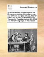 An account of the proceedings on the King's commissions of the peace, oyer and terminer, and goal delivery, held for the county of Surry, at Kingston upon Thames, on Thursday, August 4th, 1743, and the following days, of the assizes.