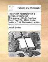 The broken heart relieved: a sermon, preached at Charlestown, South-Carolina, March the 27th, 1763. Josiah Smith, V.D.M. The second edition.