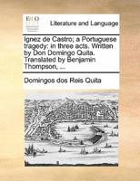 Ignez de Castro; a Portuguese tragedy: in three acts. Written by Don Domingo Quita. Translated by Benjamin Thompson, ...
