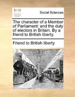 The character of a Member of Parliament: and the duty of electors in Britain. By a friend to British liberty.