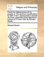 Christ the righteousness of his people; or, the doctrine of justification by faith in him: represented in several sermons, preached at the Merchants Lecture at Pinners Hall. By Richard Rawlin. ...