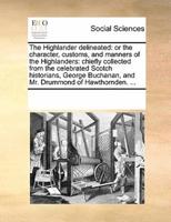 The Highlander delineated: or the character, customs, and manners of the Highlanders: chiefly collected from the celebrated Scotch historians, George Buchanan, and Mr. Drummond of Hawthornden. ...