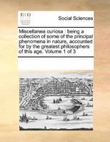 Miscellanea curiosa : being a collection of some of the principal phenomena in nature, accounted for by the greatest philosophers of this age.  Volume 1 of 3