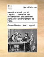 Mémoire au roi, par M. Linguet, concernant ses réclamations, actuellement pendantes au Parlement de Paris.