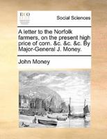 A letter to the Norfolk farmers, on the present high price of corn. &c. &c. &c. By Major-General J. Money.